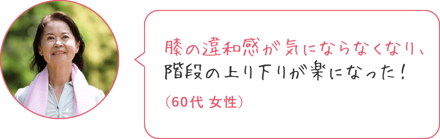 膝の痛みが良くなり、階段の上り下りが楽になった！（60代 女性）