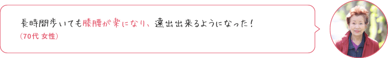 長時間歩いても膝腰の違和感がなく、遠出出来るようになった！（70代 女性）